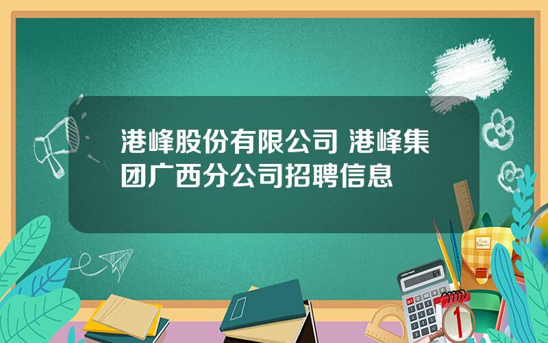 港峰股份有限公司 港峰集团广西分公司招聘信息